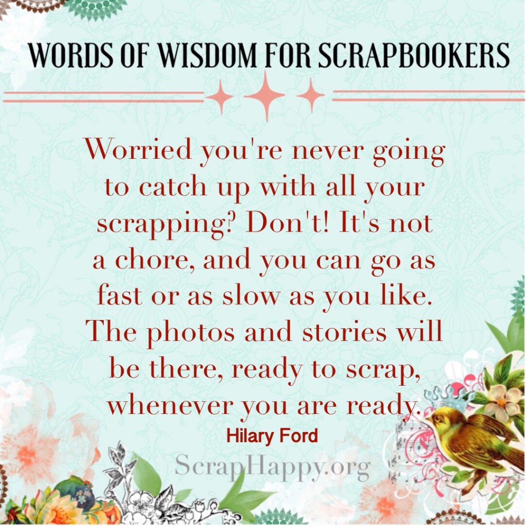 Words of Wisdom: Worried you're never going to catch up with all your scrapping? Don't! It's not a chore, and you can go as fast or as slow as you like. The photos and stories will be there, ready to scrap, whenever you are ready. Hilary Ford