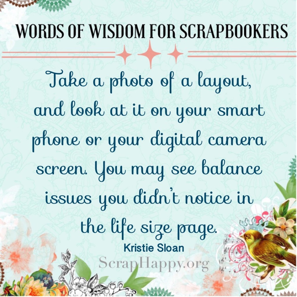 Words of Wisdom: Take a photo of a layout, and look at it on your smartphone or your digital camera screen. You may see balance issues you didn't notice in the life size page. Kristie Sloan