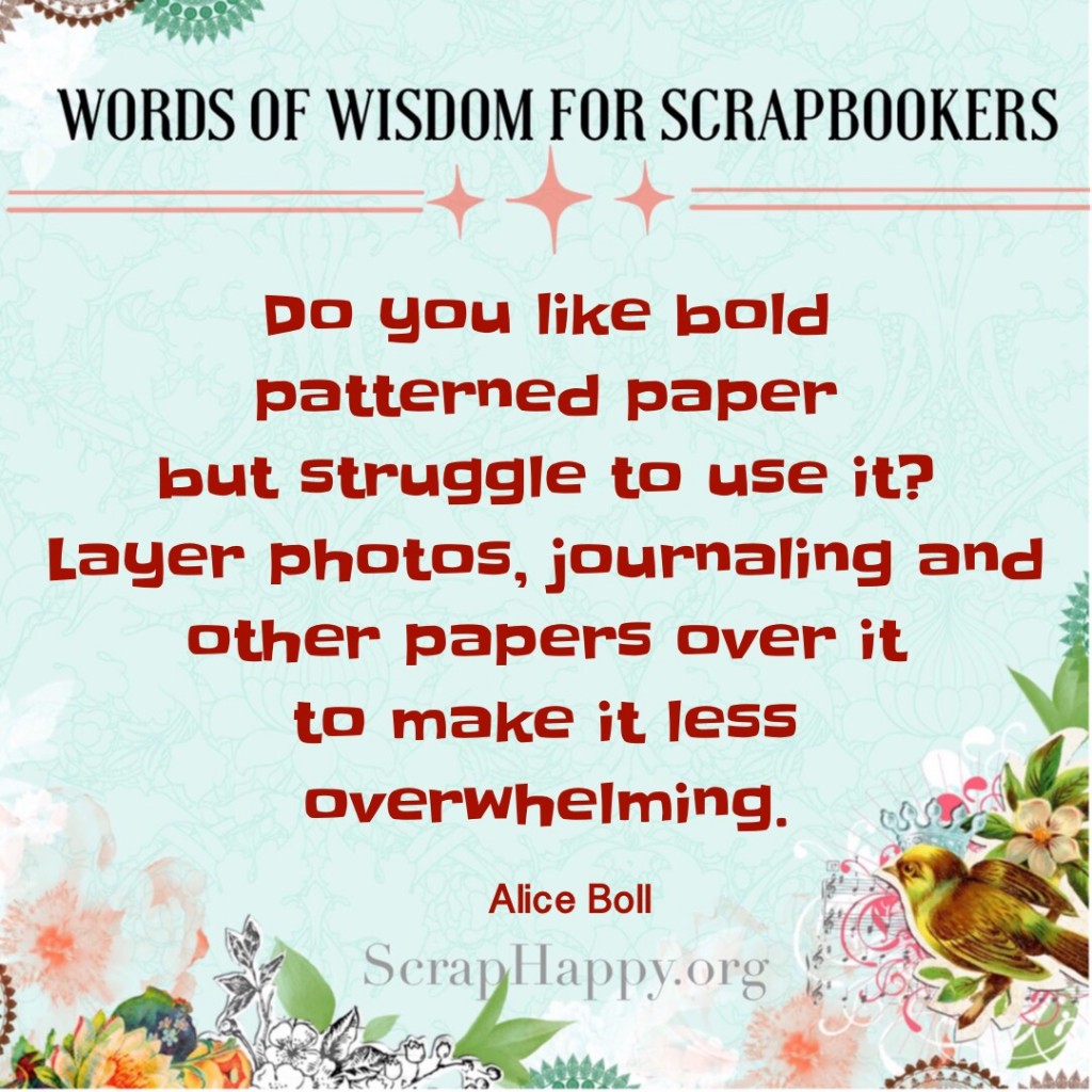 Words of Wisdom: Do you like bold patterned paper but struggle to use it? Layer photos, journaling and other papers over it to make it less overwhelming. Alice Boll.