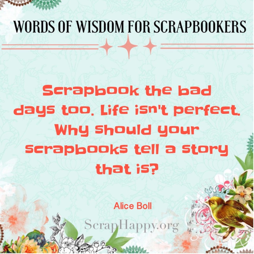 Words of Wisdom: Scrapbook the bad days too. Life isn't perfect. Why should your scrapbooks tell a story that is? Alice Boll