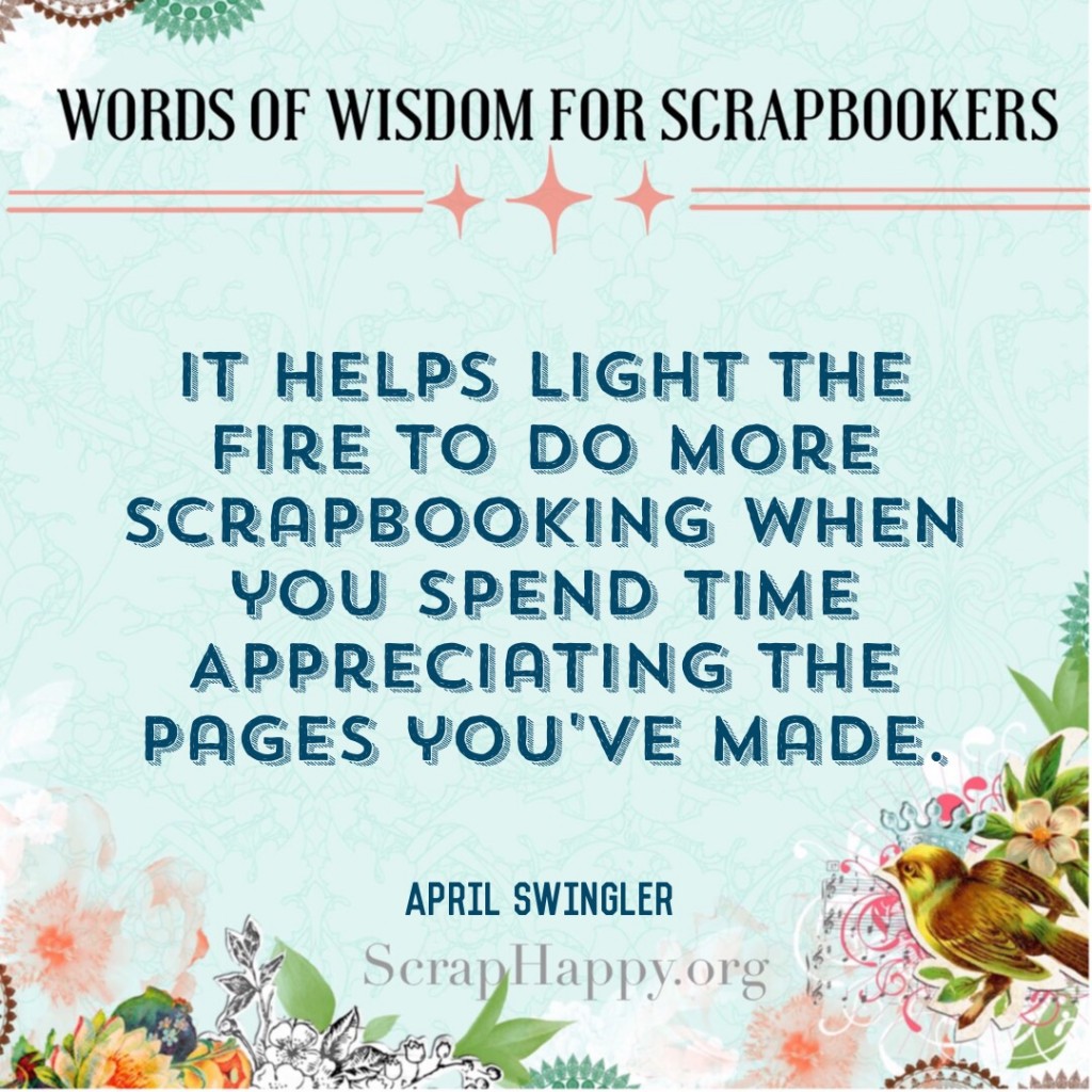 Words of Wisdom: It helps light the ire to do more scrapbooking when you spend time appreciating the pages you've made. April Swingler #scrapbooking #quote #scraphappyfamily