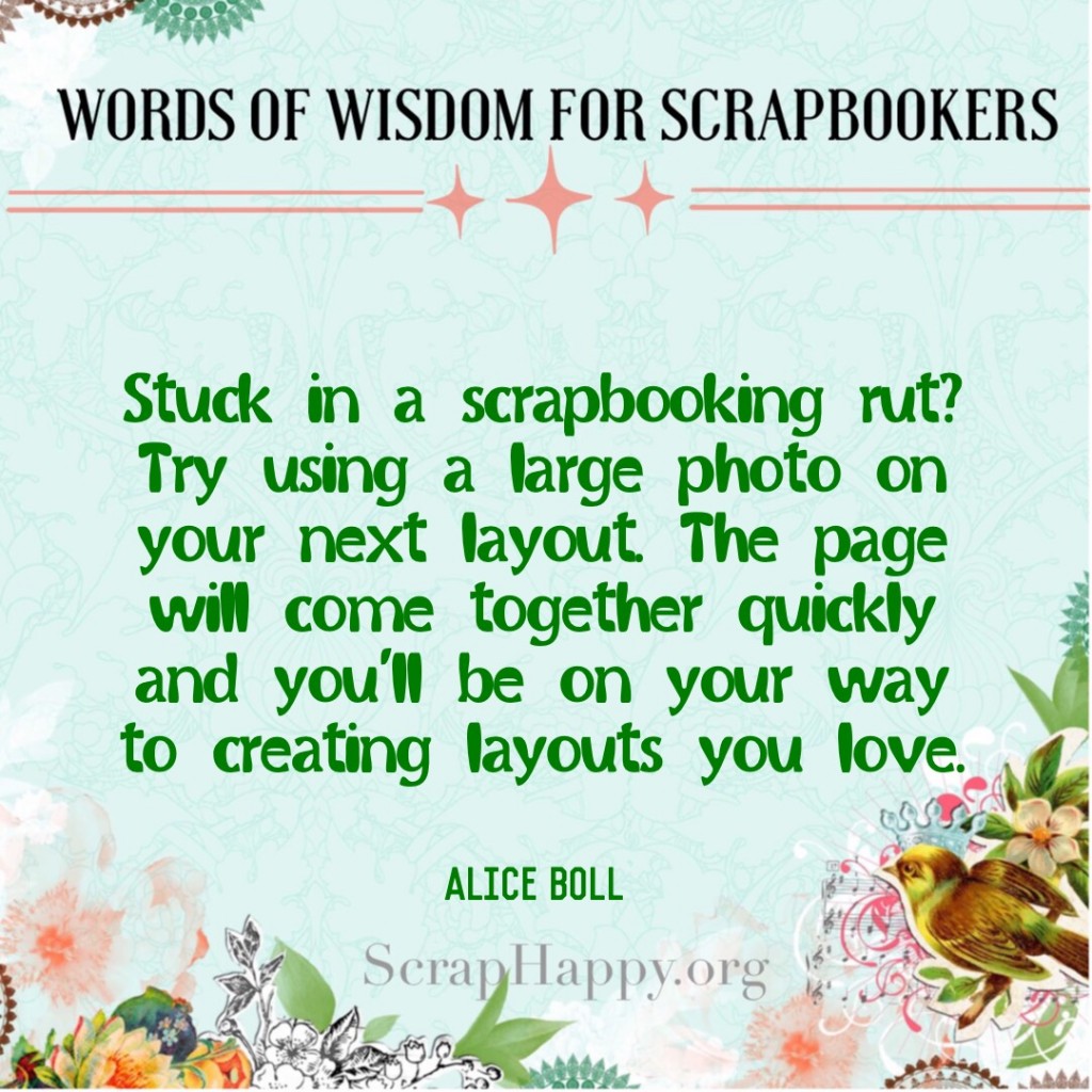 Words of Wisdom: Stuck in a scrapbooking rut? Try using a large photo on your next layout. The page will come together quickly and you'll be on your way to creating layouts you love. Alice Boll #scrapbooking #quote