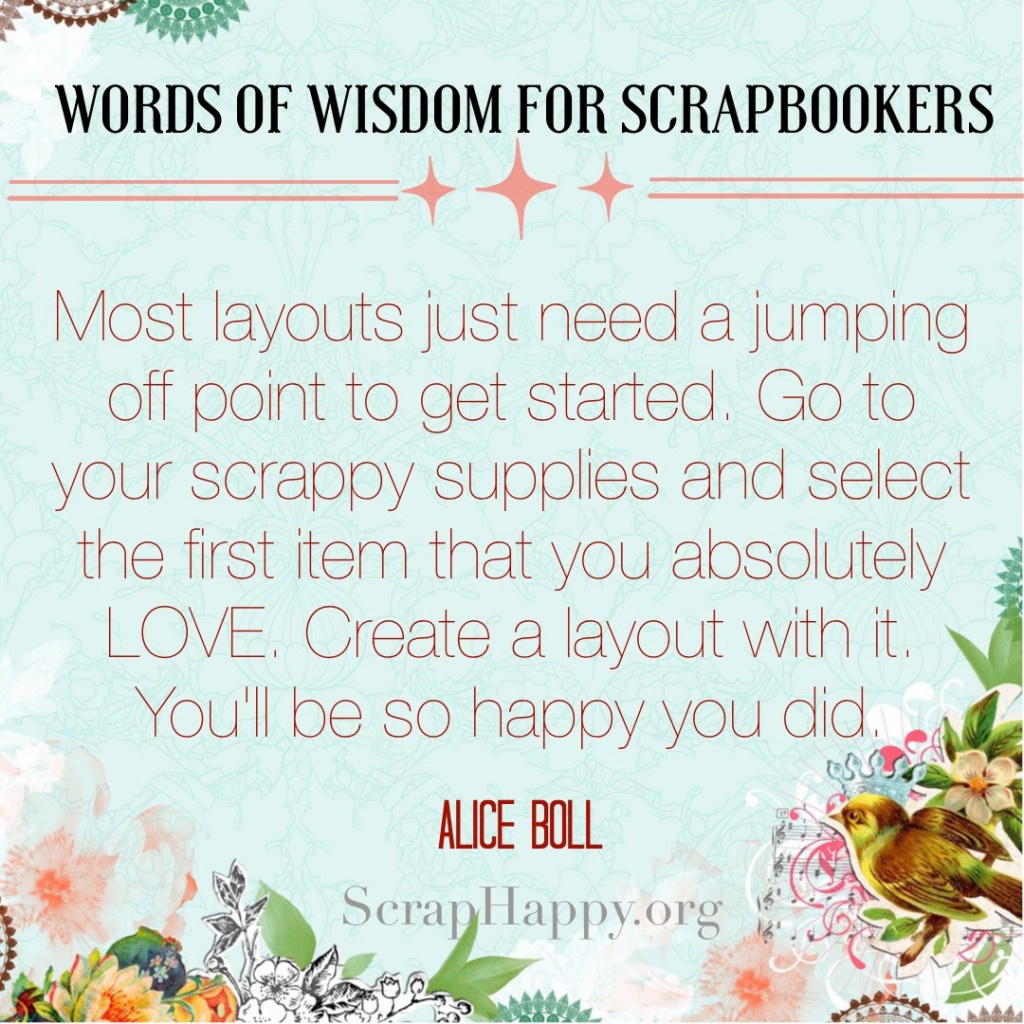 Words of Wisdom: Most layouts just need a jumping off point to get started. Go to your scrappy supplies and select the first item that you absolutely LOVE. Create a layout with it. You'll be so happy you did. Alice Boll #scrapbooking #quote #scraphappyfamily