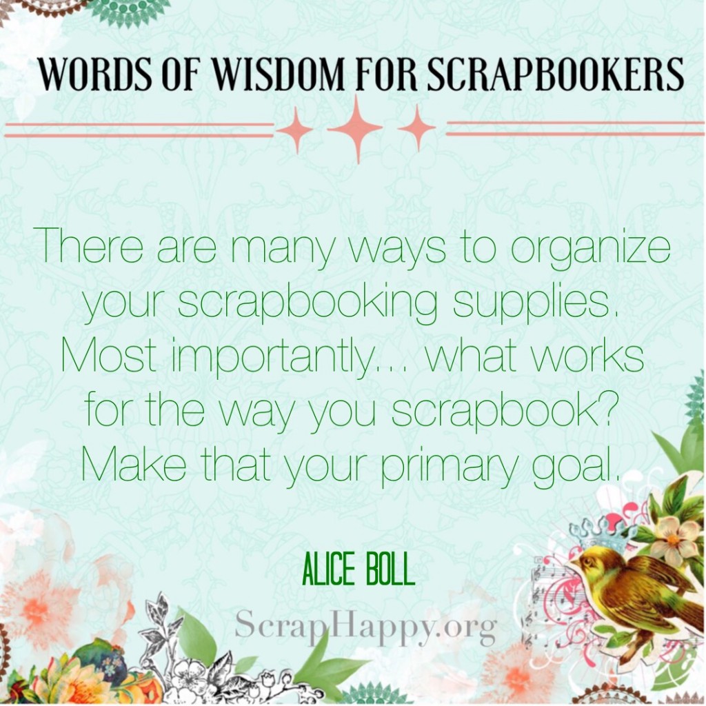 Words of Wisdom: there are many ways to organize your scrapbooking supplies. Most importantly... what works for the way you scrapbook? Make that your primary goal. Alice Boll. #scrapbooking #organization #quote #scraphappyfamily