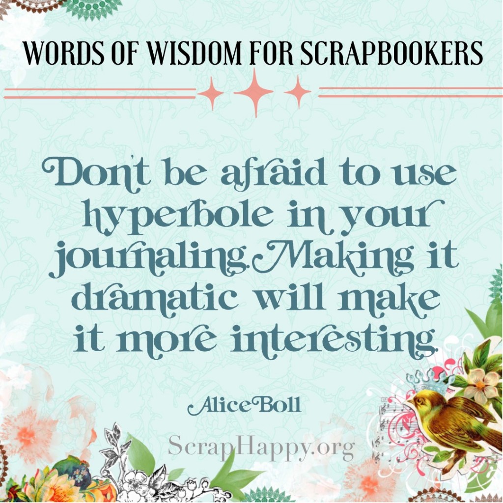 Words of Wisdom Day 3 Don't be afraid to use hyperbole in your journaling. Making it dramatic will make it more interesting. Alice Boll.