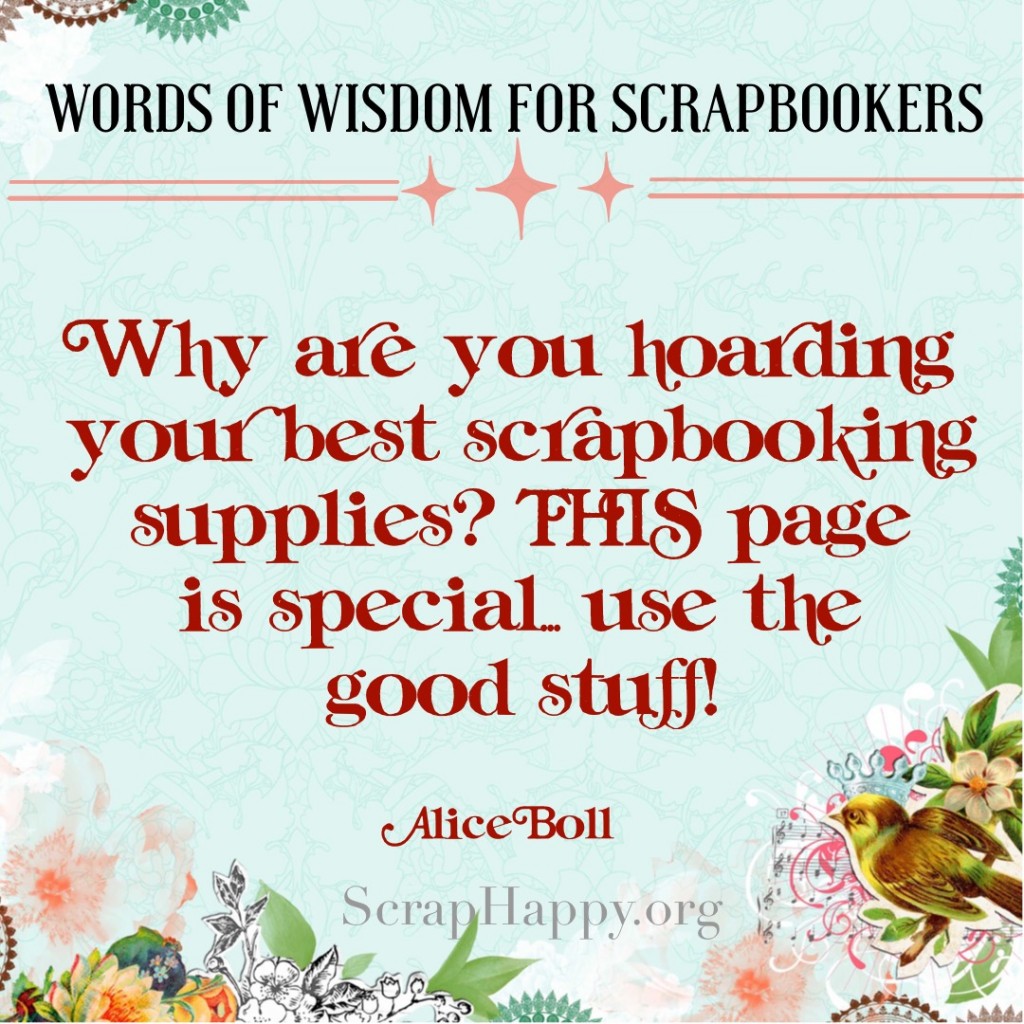 Words of Wisdom Why are you hoarding your best scrapbooking supplies? THIS page is special, use the good stuff! Alice Boll