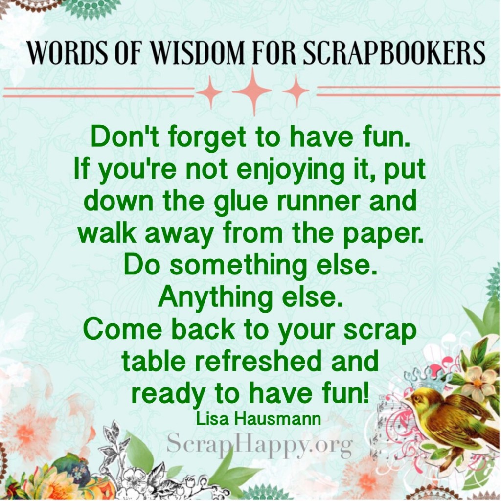 Words of Wisdom: Don't forget to have fun. If you're not enjoying it, put down the glue runner and walk away from the paper. Do something else. Anything else. Come back to your scrap table refreshed and ready to have fun! Lisa Hausmann